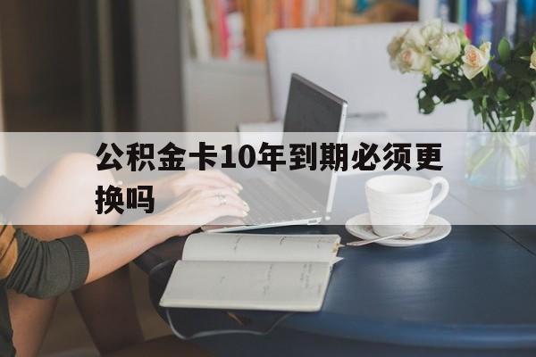 普洱最新公积金卡10年到期必须更换吗方法分析(最方便真实的普洱公积金卡几年不用会自动注销吗方法)